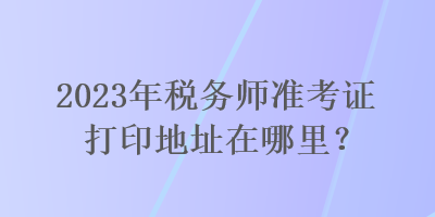 2023年稅務(wù)師準(zhǔn)考證打印地址在哪里？