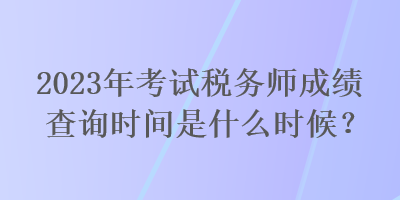 2023年考試稅務(wù)師成績查詢時間是什么時候？