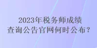 2023年稅務(wù)師成績(jī)查詢公告官網(wǎng)何時(shí)公布？