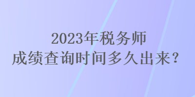 2023年稅務(wù)師成績查詢時間多久出來？