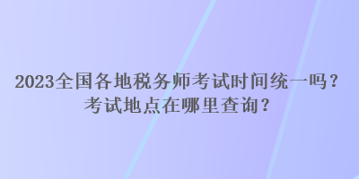 2023全國各地稅務(wù)師考試時間統(tǒng)一嗎？考試地點在哪里查詢？