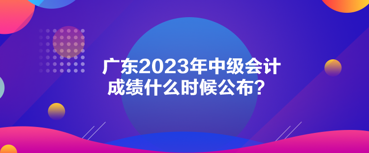 廣東2023年中級會計成績什么時候公布？