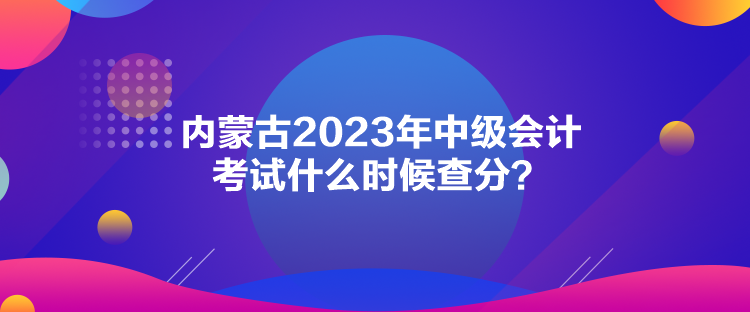 內(nèi)蒙古2023年中級(jí)會(huì)計(jì)考試什么時(shí)候查分？