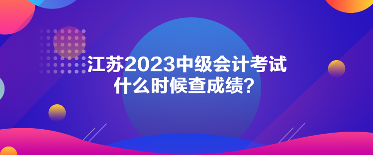 江蘇2023中級(jí)會(huì)計(jì)考試什么時(shí)候查成績(jī)？