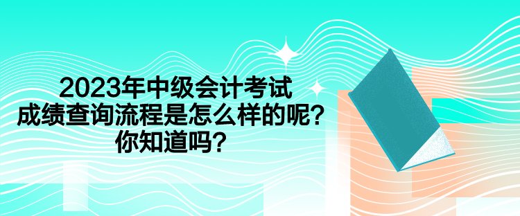 2023年中級會計(jì)考試成績查詢流程是怎么樣的呢？你知道嗎？