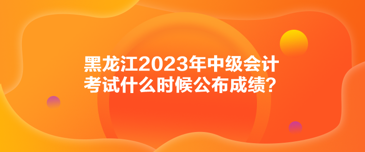 黑龍江2023年中級會計考試什么時候公布成績？