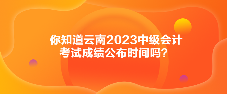 你知道云南2023中級會計考試成績公布時間嗎？