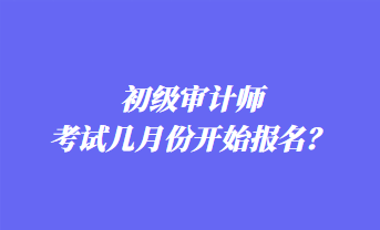 初級(jí)審計(jì)師考試幾月份開(kāi)始報(bào)名？