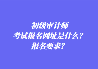 初級(jí)審計(jì)師考試報(bào)名網(wǎng)址是什么？報(bào)名要求？