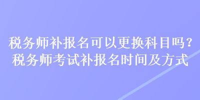 稅務師補報名可以更換科目嗎？稅務師考試補報名時間及方式