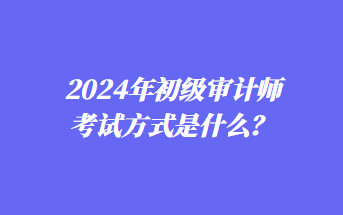 2024年初級(jí)審計(jì)師考試方式是什么？