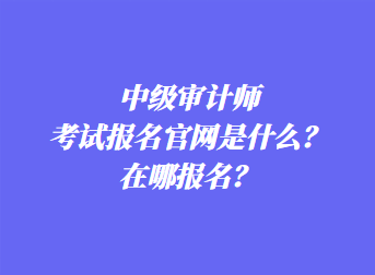 中級審計(jì)師考試報(bào)名官網(wǎng)是什么？在哪報(bào)名？