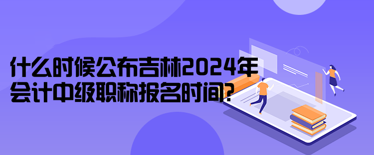 什么時(shí)候公布吉林2024年會(huì)計(jì)中級(jí)職稱報(bào)名時(shí)間？