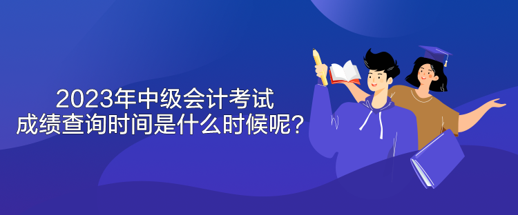 2023年中級會計考試成績查詢時間是什么時候呢？