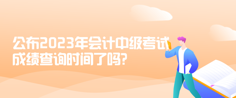 公布2023年會計中級考試成績查詢時間了嗎？是什么時候？