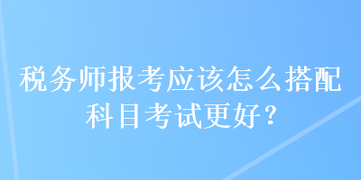 稅務師報考應該怎么搭配科目考試更好？