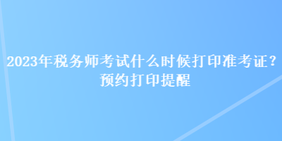 2023年稅務(wù)師考試什么時候打印準(zhǔn)考證？預(yù)約打印提醒