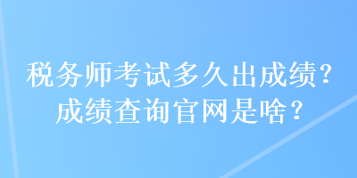 稅務(wù)師考試多久出成績？成績查詢官網(wǎng)是啥？