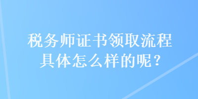 稅務師證書領取流程具體怎么樣的呢？