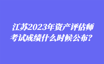 江蘇2023年資產(chǎn)評估師考試成績什么時(shí)候公布？