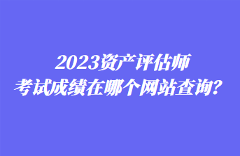 2023資產(chǎn)評估師考試成績在哪個網(wǎng)站查詢？