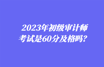 2023年初級審計師考試是60分及格嗎？