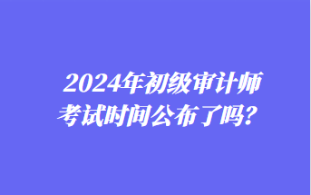 2024年初級審計師考試時間公布了嗎？