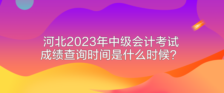 河北2023年中級(jí)會(huì)計(jì)考試成績(jī)查詢時(shí)間是什么時(shí)候？