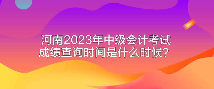 河南2023年中級會計考試成績查詢時間是什么時候？