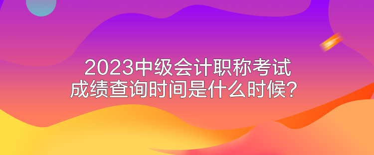 2023中級(jí)會(huì)計(jì)職稱(chēng)考試成績(jī)查詢(xún)時(shí)間是什么時(shí)候？