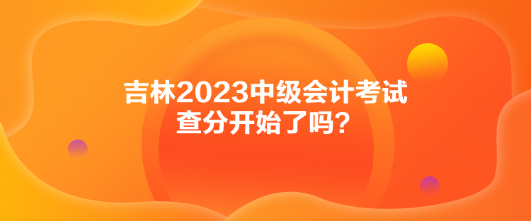 吉林2023中級(jí)會(huì)計(jì)考試查分開(kāi)始了嗎？