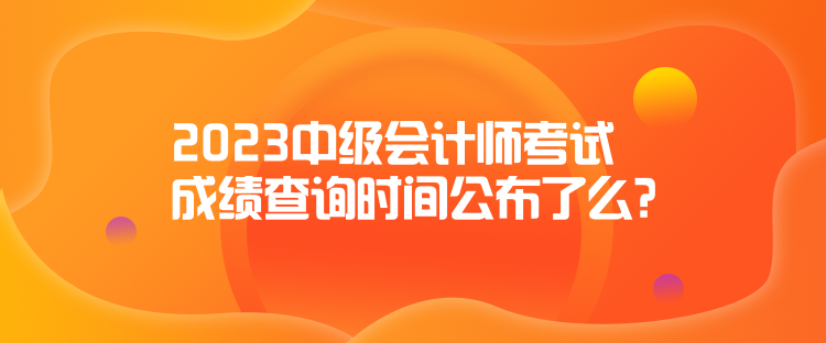 2023中級(jí)會(huì)計(jì)師考試成績(jī)查詢時(shí)間公布了么？