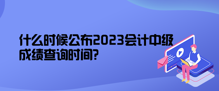 什么時(shí)候公布2023會(huì)計(jì)中級(jí)成績查詢時(shí)間？