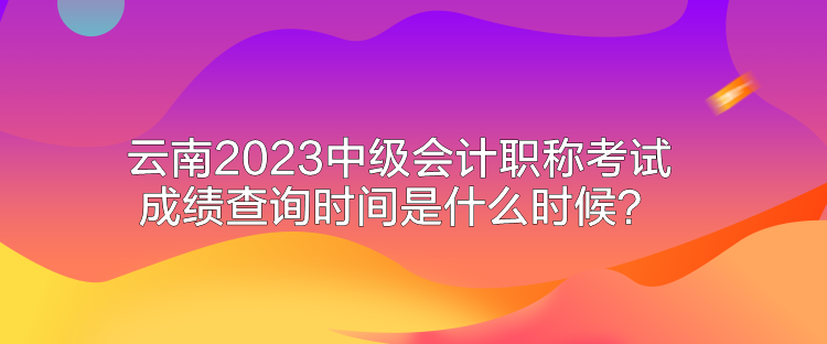 云南2023中級會計(jì)職稱考試成績查詢時間是什么時候？