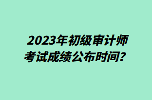 2023年初級(jí)審計(jì)師考試成績(jī)公布時(shí)間？