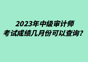 2023年中級審計師考試成績幾月份可以查詢？