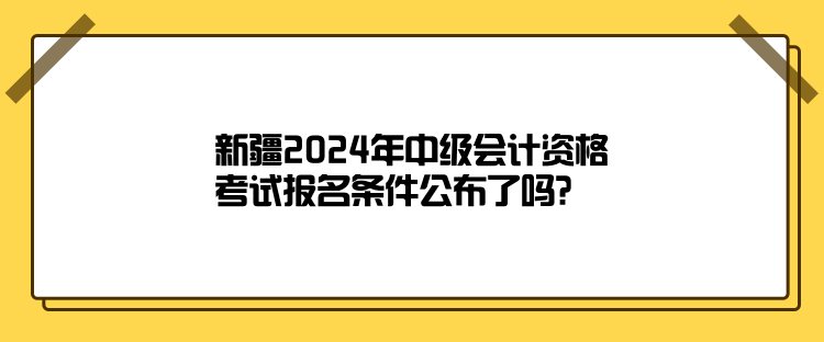 新疆2024年中級會計資格考試報名條件公布了嗎？