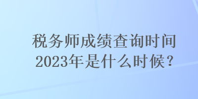 稅務師成績查詢時間2023年是什么時候？