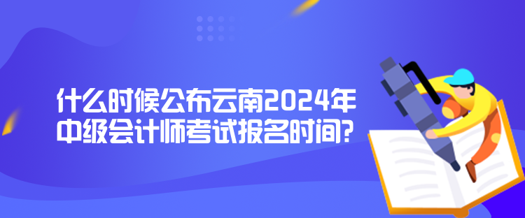 什么時候公布云南2024年中級會計師考試報名時間？