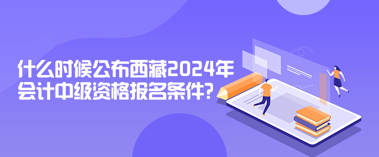 什么時(shí)候公布西藏2024年會(huì)計(jì)中級(jí)資格報(bào)名條件？