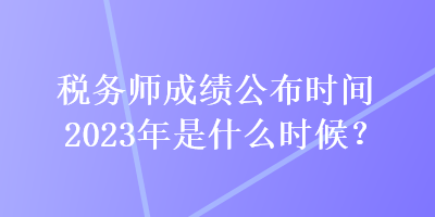 稅務(wù)師成績(jī)公布時(shí)間2023年是什么時(shí)候？