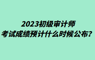 2023初級審計師考試成績預計什么時候公布？