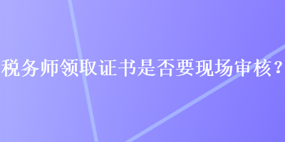 稅務(wù)師領(lǐng)取證書(shū)是否要現(xiàn)場(chǎng)審核？