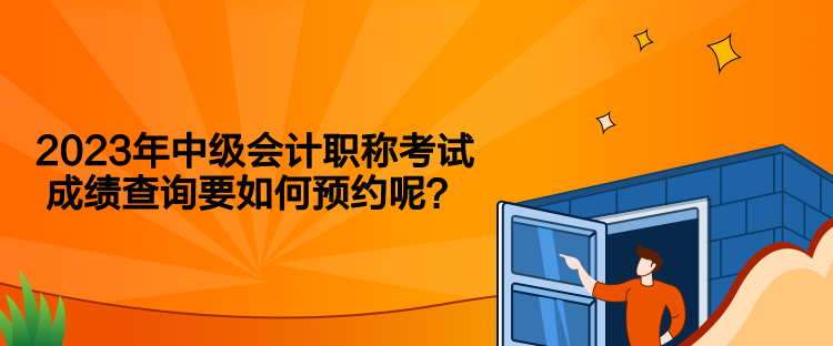 2023年中級會計職稱考試成績查詢要如何預(yù)約呢？