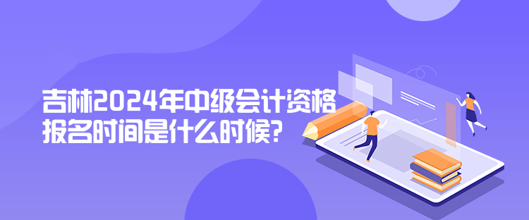 吉林2024年中級會計資格報名時間是什么時候？