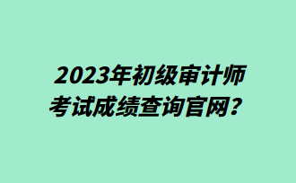 2023年初級審計師考試成績查詢官網(wǎng)？