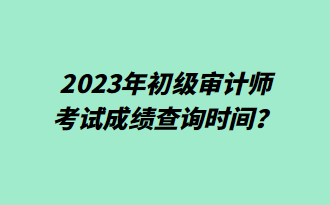 2023年初級審計師考試成績查詢時間？