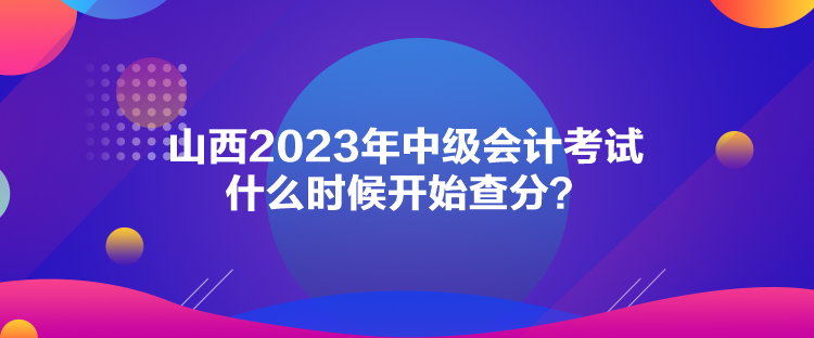 山西2023年中級會計考試什么時候開始查分？