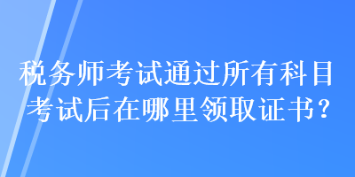 稅務(wù)師考試通過所有科目考試后在哪里領(lǐng)取證書？