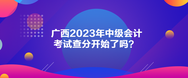 廣西2023年中級(jí)會(huì)計(jì)考試查分開(kāi)始了嗎？